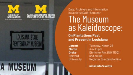 Data, Archives and Information in Society (DAIS) Seminar. The Museum as Kaleidoscope: On Plantations Past and Present in Louisiana. Jarrett Martin Drake. Harvard University. Tuesday, March 26. 3-4:15 pm. Ehrlicher Rm. (NQ 3100) and online. Register to attend online. U-M School of Information logo. U-M Rackham Graduate School Museum Studies Program logo. Zoomed in photo of sign reading "Louisiana State Penitentiary Museum."