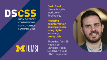 DS/CSS. Data Science/Computational Social Science Seminar Series. David Rand. Massachusetts Institute of Technology. Reducing misinformation sharing at scale using digital accuracy prompt ads. Thursday, April 25. Noon-1 pm. Ehrlicher Room (3100 North Quad). RSVP requested. UMSI.