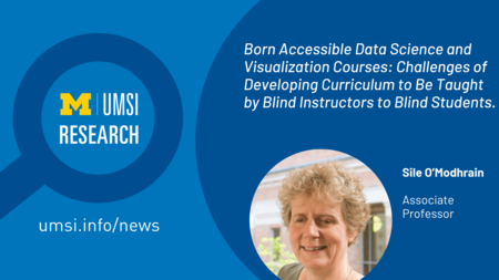UMSI Research. Born Accessible Data Science and Visualization Courses: Challenges of Developing Curriculum to be Taught by Blind Instructors to Blind Students. Sile O'Modhrain. Associate Professor. 