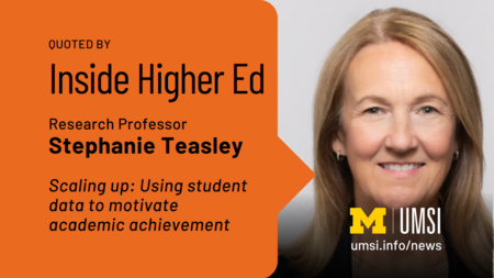 Quoted by Inside Higher Ed. Research Professor Stephanie Teasley. Scaling up: Using student data to motivate academic achievement. 