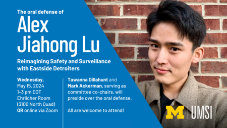 The oral defense of Alex Jiahong Lu. Reimagining Safety and Surveillance with Eastside Detroiters. Wednesday, May 15, 2024. 1-3 pm EDT. Ehrlicher Room (3100 North Quad) or online via Zoom. Tawanna Dillahunt and Mark Ackerman, serving as committee co-chairs, will preside over the oral defense. All are welcome to attend! 