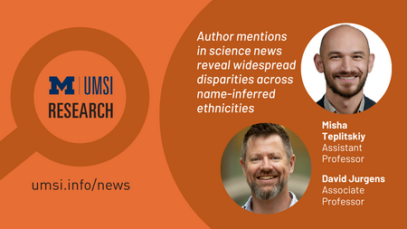UMSI Research. Author mentions in science news reveal widespread disparities across name-inferred ethnicities. Misha Teplitskiy, assistant professor. Davig Jurgens, associate professor. 