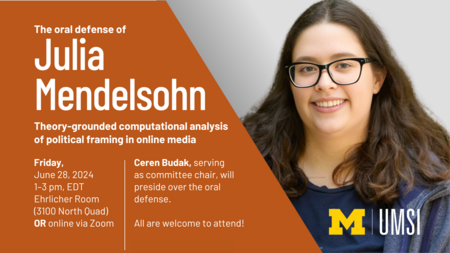 “The oral defense of Julia Mendelsohn. Theory-grounded computational analysis of political framing in online media. Friday, June 28, 2024. 1-3 pm, EDT. Ehrlicher Room (3100 North Quad) or online via Zoom. Ceren Budak, serving as committee chair, will preside over the oral defense. All are welcome to attend!” Portrait of Mendelsohn.
