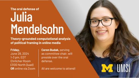 “The oral defense of Julia Mendelsohn. Theory-grounded computational analysis of political framing in online media. Friday, June 28, 2024. 1-3 pm, EDT. Ehrlicher Room (3100 North Quad) or online via Zoom. Ceren Budak, serving as committee chair, will preside over the oral defense. All are welcome to attend!” Portrait of Mendelsohn.