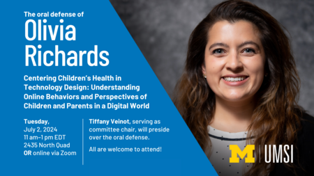 The oral defense of Olivia Richards. Centering Children’s Health in Technology Design: Understanding Online Behaviors and Perspectives of Children and Parents in a Digital World. Tuesday, July 2, 2024. 11 am-1 pm EDT. 2435 North Quad or online via Zoom. Tiffany Veinot, serving as committee chair, will preside over the oral defense. All are welcome to attend! 