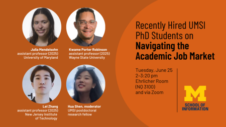 “Recently Hired UMSI PhD Students on Navigating the Academic Job Market. Tuesday, June 25, 2-3:20 p.m. Ehrlicher Room (NQ 3100) and via Zoom. Julia Mendelsohn, assistant professor (2025), University of Maryland. Kwame Porter Robinson, assistant professor (2025), Wayne State University. Lei Zhang, assistant professor (2025), New Jersey Institute of Technology. Hua Shen, moderator, UMSI postdoctoral research fellow.”