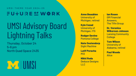 UMSI Theme Year 2024-25: Future of Work. UMSI Advisory Board Lightning Talks. Thursday, October 24, 5-6 PM, North Quad Space 2435. Anne Beaubien, University of Michigan, retired. Kyle Cozad, University of Michigan, ITS. Rodger Devine, Pomona College. Nate Oostendorp, Sight Machine. Latif Peracha, M13. Nikki Roda, Deduce Designs LLC. lan Rosen, GM Financial Answers, The Tifin Group. Dr. Veronica Wilkerson Johnson, Lansing Community College. Tom Wilson, University of Alabama, retired. Paul Woods, Alice.