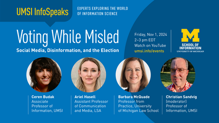 UMSI InfoSpeaks: Voting While Misled: Social Media, Disinformation, and the Election. Ceren Budak, Associate Professor of Information, UMSI. Ariel Hasell, Assistant Professor of Communication and Media, LSA. Barbara McQuade Professor from Practice, University of Michigan Law School. Christian Sandvig (moderator) Professor of Information, UMSI. Friday, Nov. 1, 2024 2-3 PM EDT. Watch on YouTube.