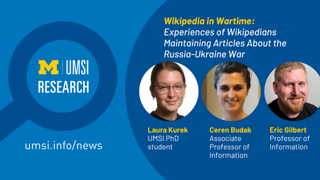 UMSI Research. Wikipedia in Wartime: Experiences of Wikipedians Maintaining Articles About the Russia-Ukraine War. Laura Kurek, UMSI PhD student. Ceren Budak, Associate Professor of Information. Eric Gilbert, professor of information. 