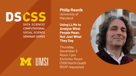 DS/CSS Seminar Series. Philip Resnik, University of Maryland. Using LLMs to Analyze What People Mean, Not Just What They Say. Thursday, December 5, Noon-1 PM, Ehrlicher Room (3100 North Quad). RSVP requested.