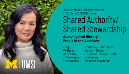 Data, Archives and Information in Society (DAIS) Seminar. Shared Authority/Shared Stewardship: Applying Oral History Praxis in the Archives. Thuy Vo Dang, University of California, Los Angeles. Thursday, February 20. Noon-1:30 PM. Ehrlicher Room, (NQ 3100) and online. Register to attend.