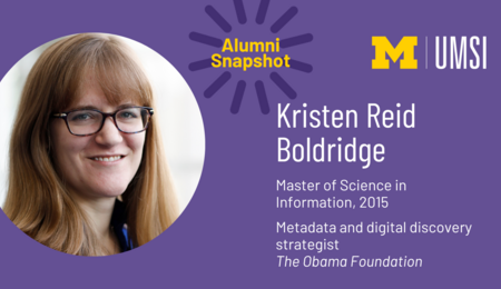 UMSI Alumni Snapshot. Kristen Reid Boldridge. Master of Science in Information, 2015. Metadata and digital discovery strategist, The Obama Foundation.