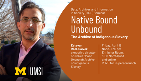 Data, Archives and Information in Society (DAIS) Seminar. Native Bound UnBound: The Archive of Indigenous Slavery. Estevan Rael-Gálvez, executive director of Native Bound Unbound: Archive of Indigenous Slavery. Friday, April 18, noon-1:30 PM. Ehrlicher Room, 3100 North Quad and online. RSVP for in-person lunch.