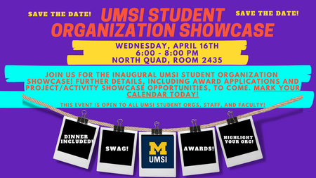 Save the date! UMSI Student Organization Showcase. Wednesday, April 16, 6-8 PM. North Quad Space 2435. Join us for the inaugural UMSI Student Organization Showcase! Further details, including award applications and project/activity showcase opportunities, to come. Mark your calendar today! This event is open to all UMSI student orgs, faculty and staff. Dinner included! Swag! Awards! Highlight your org!