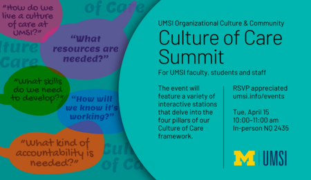 UMSI Organizational Culture & Community Culture of Care Summit For UMSI faculty, students and staff. The event will feature a variety of interactive stations that delve into the four pillars of our Culture of Care framework. RSVP appreciated. Tuesday, April 15, 10-11 AM. In-person, NQ 2435