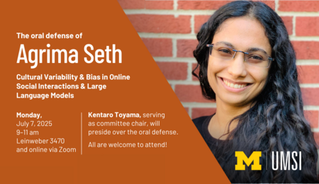 The oral defense of Agrima Seth. Cultural Variability & Bias in Online Social Interactions & Large Language Models. Monday, July 7, 2025, 9-11 AM, Leinweber 3470 and online via Zoom. Kentaro Toyama, serving as committee chair, will preside over the oral defense. All are welcome to attend!