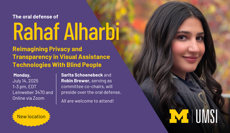 The oral defense of Rahaf Alharbi. Reimagining Privacy and Transparency in Visual Assistance Technologies With Blind People. Monday, July 14, 2025, 1-3 PM EDT. Online via Zoom. Sarita Schoenebeck and Robin Brewer, serving as committee co-chairs, will preside over the oral defense. All are welcome to attend! A bright yellow circle around text that says "New location."