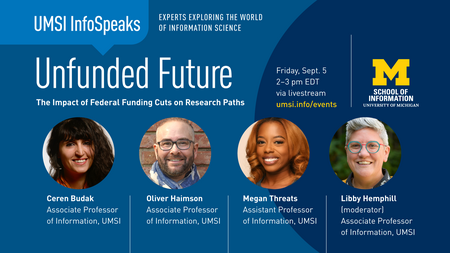UMSI InfoSpeaks: Experts exploring the world of information science. Unfunded Future: The Impact of Federal Funding Cuts on Research Paths. Friday, Sept. 5, 2-3 PM EDT via livestream. Headshots of Ceren Budak, Associate Professor of Information, UMSI; Oliver Haimson, Associate Professor of Information, UMSI; Megan Threats, Assistant Professor of Information, UMSI; and Libby Hemphill (moderator), Associate Professor of Information, UMSI.