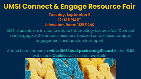 UMSI Connect & Engage Resource Fair. Tuesday, September 9 12-1:15 PM ET. Leinweber, Room 1125/1240. UMSI students are invited to attend this exciting resource fair! Connect and engage with campus resources focused on wellness, campus engagement, and academic support. Attend for a chance to win a UMSI backpack and gift card to the UMSI web store! Cookies will also be available! A photo of cookies in the shape of the Block M.