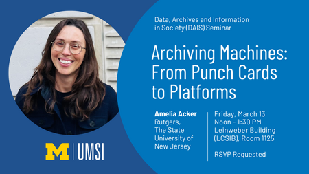 alt='DAIS Guest Lecture Announcement for Amelia Acker, Rutgers, The State University of New Jersey. The lecture is titled, "Archiving Machines: From Punch Cards to Platforms." It will take place on Friday, March 13 from 12-1:30PM at the Leinweber Building, Room 1125. RSVP is requested.'