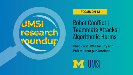 UMSI Research Roundup. Focus on AI. Robot Conflict, Teammate Attacks, Algorithmic Harms. Check out UMSI faculty and PhD student publications. 