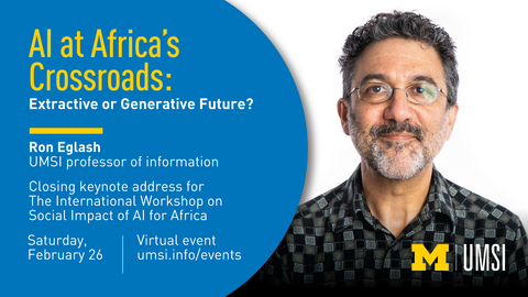 Headshot of Ron Eglash. “AI at Africa’s Crossroads: Extractive or Generative Future? Ron Eglash. UMSI professor of information. Closing keynote address for The International Workshop on Social Impact of AI for Africa. Saturday, February 26. Virtual event. umsi.info/events.” 