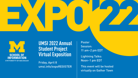 “Expo ’22. UMSI 2022 Annual Student Project Virtual Exposition. Friday, April 8. umsi.info/expoREGISTER. Poster Session: 11 a.m.-2 p.. EDT. Lightning Talks: Noon-1 p.m. EDT. This event will be hosted virtually on Gather Town.” Block M. “School of Information. University of Michigan.” 