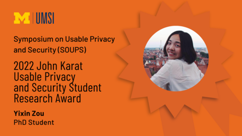 Symposium on Useable Privacy and Security (SOUPS). 2022 John Karat Usable Privacy and Security Student Research Award. Yixin Zou. PhD Student. 
