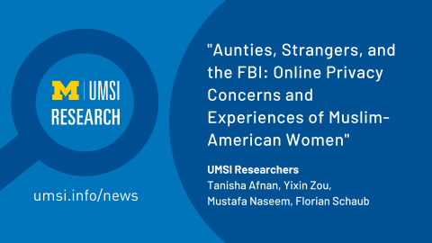 "Aunties, Strangers, and the FBI: Online Privacy Concerns and Experiences of Muslim-American Women. UMSI Researchers, Tanisha Afnan, Yixin Zou, Mustafa Naseem, Florian Schaub." UMSI Research in a magnifying glass graphic. 