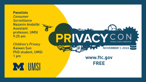 "PrivacyCon. Federal Trade Commission. November 1, 2022. www.ftc.gov. Free. Panelists: Consumer Surveillance. Nazanin Andalibi. Assistant professor, UMSI. 9:25 am. Children's privacy. Kaiwen Sun. PhD student, UMSI. 1 pm."