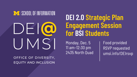 “DEI 2.0 Strategic Plan Engagement Session for BSI Students. Monday, Dec. 5. 11 am - 12:30 pm. 2435 North Quad. Food provided. RSVP requested. umsi.info/DEIrsvp. School of Information. DEI @ UMSI. Office of Diversity, Equity and Inclusion.” 