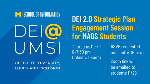 “DEI 2.0 Strategic Plan Engagement Session for MADS Students. Thursday, Dec. 1. 6-7:30 pm. Online via Zoom. RSVP requested. umsi.info/DEIrsvp. Zoom link will be emailed to students 11/28. School of Information. DEI @ UMSI. Office of Diversity, Equity and Inclusion.” 
