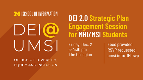 “DEI 2.0 Strategic Plan Engagement Session for MHI/MSI Students. Friday, Dec. 2. 3-4:30 pm. The Collegian. Food provided. RSVP requested. umsi.info/DEIrsvp. School of Information. DEI @ UMSI. Office of Diversity, Equity and Inclusion.”