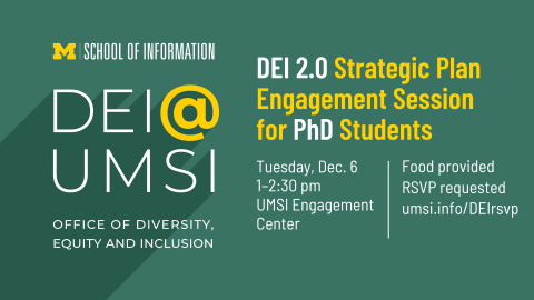“DEI 2.0 Strategic Plan Engagement Session for PhD Students. Tuesday, Dec. 6. 1-2:30 pm. UMSI Engagement Center. Food provided. RSVP requested. umsi.info/DEIrsvp. School of Information. DEI @ UMSI. Office of Diversity, Equity and Inclusion.” 