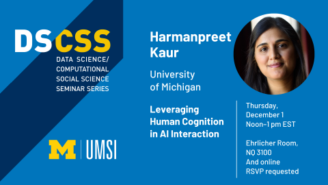 “DS/CSS. Data Science/Computational Social Science Seminar Series. Harmanpreet Kaur. University of Michigan. Leveraging Human Cognition in AI Interaction. Thursday, December 1. Noon - 1 pm EST. Ehrlicher Room, NQ 3100 and online. RSVP requested.” 