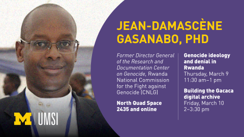 “Jean-Damascène Gasanabo, PhD. Genocide ideology and denial in Rwanda. Thursday, March 9. 11:30 am - 1 pm. Building the Gacaca digital archive. Friday, March 10. 2-3:30 pm. North Quad Space 2435 and online. Former Director General of the Research and Documentation Center on Genocide, Rwanda National Commission for the Fight against Genocide (CNLG).” 