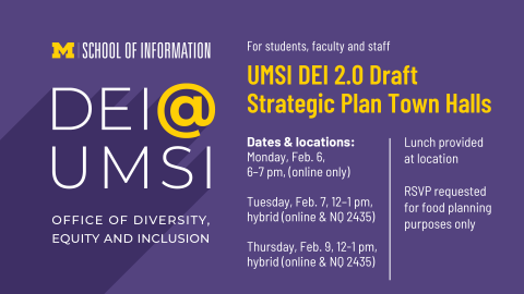 “UMSI DEI 2.0 Draft Strategic Plan Town Halls. For students, faculty and staff. Dates & locations: Monday, Feb. 6, 6-7 pm, (online only). Tuesday, Feb. 7, 12-1 pm, hybrid (online & NQ 2435). Thursday, Feb. 9, 12-1 pm, hybrid (online & NQ 2435). Lunch provided at location. RSVP requested for food planning purposes only. DEI @ UMSI. Office of Diversity,  Equity and Inclusion. School of Information.” 