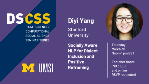 “DS/CSS. Data Science/Computational Social Science Seminar. Diyi Yang. Stanford University. Socially Aware NLP for Dialect Inclusion and Positive Reframing. Thursday, March 30. Noon-1 pm EST. Ehrlicher Room (NQ 3100) and online. RSVP requested.” 
