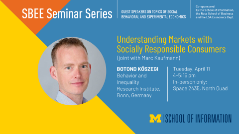 “SBEE Seminar Series. Guest speakers on topics of social, behavioral and experimental economics. Understanding Markets with Socially Responsible Consumers (joint with Marc Kaufmann). Botond Köszegi. Behavior and Inequality Research Institute, Bonn, Germany. Tuesday, April 11. 4-5:15 pm. In-person only: Space 2435, North Quad. Co-sponsored by the School of Information, the Ross School of Business and the LSA Economics Dept.” 