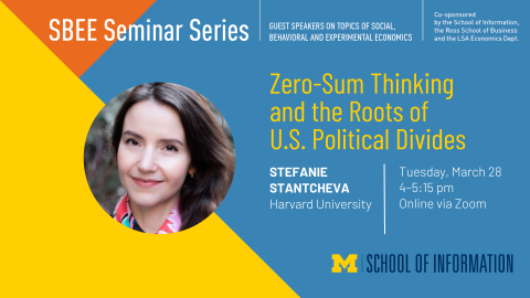 “SBEE Seminar Series. Guest speakers on topics of social, behavioral and experimental economics. Zero-Sum Thinking and the Roots of U.S. Political Divides. Stefanie Stantcheva. Harvard University. Tuesday, March 28. 4-5:15 pm. Online via Zoom. Co-sponsored by the School of Information, the Ross School of Business and the LSA Economics Dept.” 