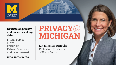 “Privacy@Michigan. Keynote on privacy and the ethics of big data. Friday, Feb. 17. 11 am. Forum Hall, Palmer Commons and livestreamed. Dr. Kirsten Martin. Professor, University of Notre Dame. Umsi.info/events.” 