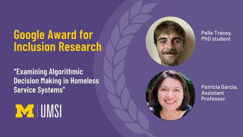 Google Award for Inclusion Research. “Examining Algorithmic Decision Making in Homeless Service Systems." Pelle Tracey, PhD student. Patricia Garcia, assistant professor. 