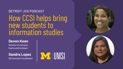 “Detroit JCS Podcast. How CCSI helps bring new students to information studies. Devon Keen, Director of Inclusion, Equity and Outreach. Sandra Lopez, DEI Outreach Coordinator. UMSI.” 