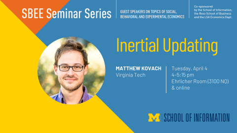 “SBEE Seminar Series. Guest speakers on topics of social, behavioral and experimental economics. Intertial Updating. Matthew Kovach. Virginia Tech. Tuesday, April 4. 4-5:15 pm. Ehrlicher Room (3100 NQ) & online. Co-sponsored by the School of Information, the Ross School of Business and the LSA Economics Dept.” 
