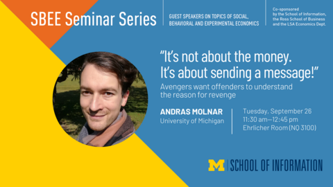 “SBEE Seminar Series. Guest speakers on topics of social, behavioral and experimental economics. ‘It’s not about the money. It’s about sending a message!’ Avengers want offenders to understand the reason for revenge. Andras Molnar. University of Michigan. Tuesday, September 26. 11:30 am-12:45 pm. Ehrlicher Room (NQ 3100). Co-sponsored by the School of Information, the Ross School of Business and the LSA Economics Dept.” 