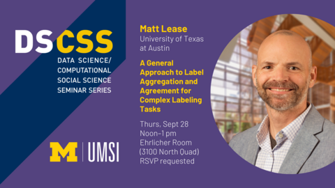 “DS/CSS. Data Science/Computational Social Science Seminar Series. Matt Lease. University of Texas at Austin. A General Approach to Label Aggregation and Agreement for Complex Labeling Tasks. Thurs, Sept 28. Noon-1 pm. Ehrlicher Room (3100 North Quad). RSVP requested. UMSI. 