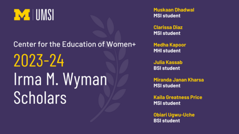 “Center for the Education of Women+ 2023-24 Irma M. Wyman Scholars. Muskaan Dhadwal MSI student. Clarissa Diaz MSI student. Media Kapoor MHI student. Julia Kassab BSI student. Miranda Janan Kharsa MSI student. Kaila Greatness Price MSI student. Obiari Ugwu-Uche BSI student. UMSI.” 