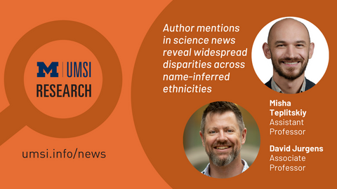 UMSI Research. Author mentions in science news reveal widespread disparities across name-inferred ethnicities. Misha Teplitskiy, assistant professor. Davig Jurgens, associate professor. 