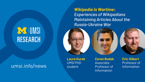 UMSI Research. Wikipedia in Wartime: Experiences of Wikipedians Maintaining Articles About the Russia-Ukraine War. Laura Kurek, UMSI PhD student. Ceren Budak, Associate Professor of Information. Eric Gilbert, professor of information. 