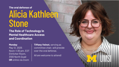 The oral defense of Alicia Kathleen Stone. The Role of Technology in Mental Healthcare Access and Coordination. Monday, May 12, 2025, noon-1:30 PM EDT. Ehrlicher Room, 3100 North Quad OR online via Zoom. Tiffany Veinot, serving as committee chair, will preside over the oral defense. All are welcome to attend!